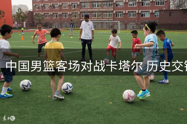 中国男篮客场对战卡塔尔 历史交锋优势能否延续？