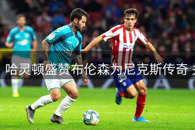 哈灵顿盛赞布伦森为尼克斯传奇 关键球能力媲美库里