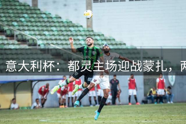 意大利杯：都灵主场迎战蒙扎，两队皆陷连败低谷
