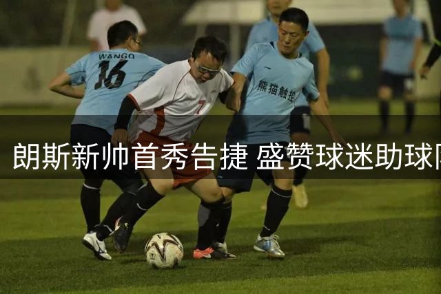 朗斯新帅首秀告捷 盛赞球迷助球队力克强敌