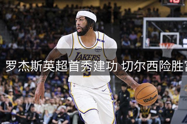 罗杰斯英超首秀建功 切尔西险胜富勒姆暴露防线隐忧