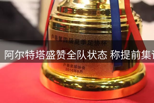 阿尔特塔盛赞全队状态 称提前集训为夺冠奠定基础